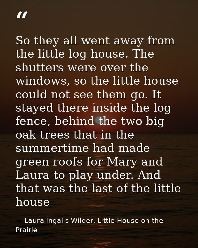 So they all went away from the little log house. The shutters were over the windows, so the little house could not see t — Laura Ingalls Wilder, Little House on the Prairie