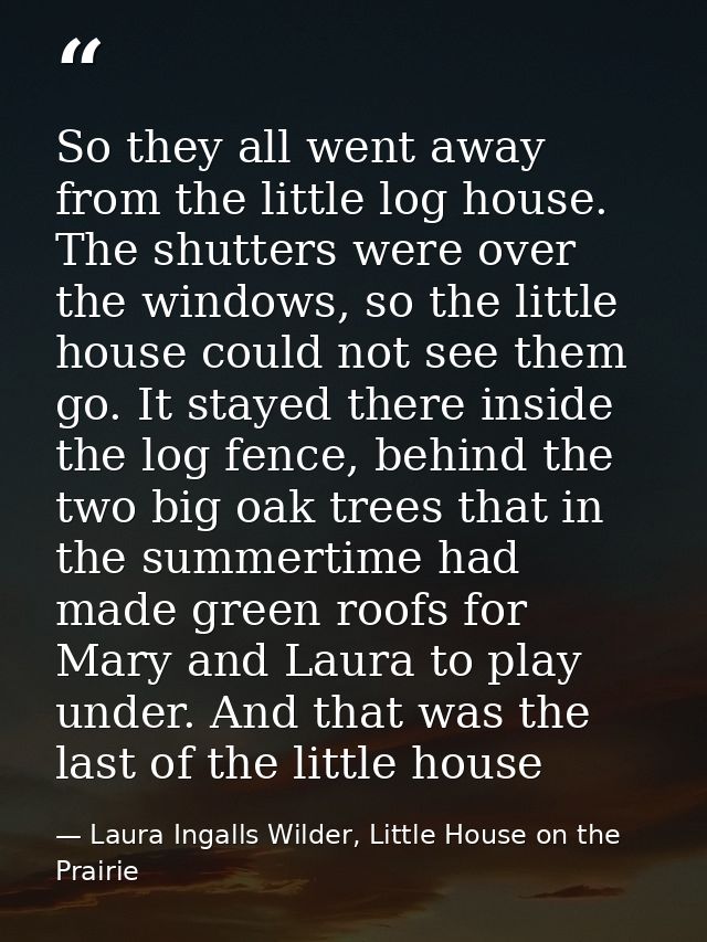 So they all went away from the little log house. The shutters were over the windows, so the little house could not see t — Laura Ingalls Wilder, Little House on the Prairie