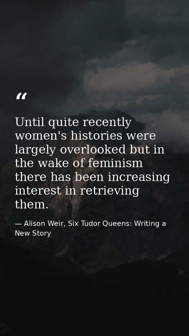Until quite recently women's histories were largely overlooked but in the wake of feminism there has been increasing int — Alison Weir, Six Tudor Queens: Writing a New Story