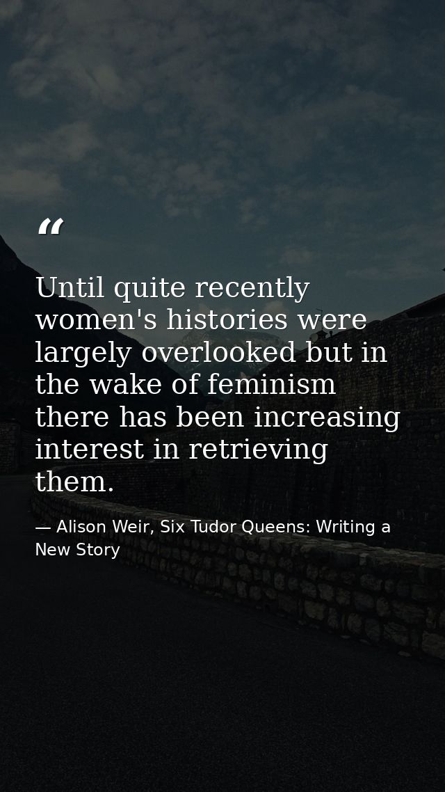 Until quite recently women's histories were largely overlooked but in the wake of feminism there has been increasing int — Alison Weir, Six Tudor Queens: Writing a New Story