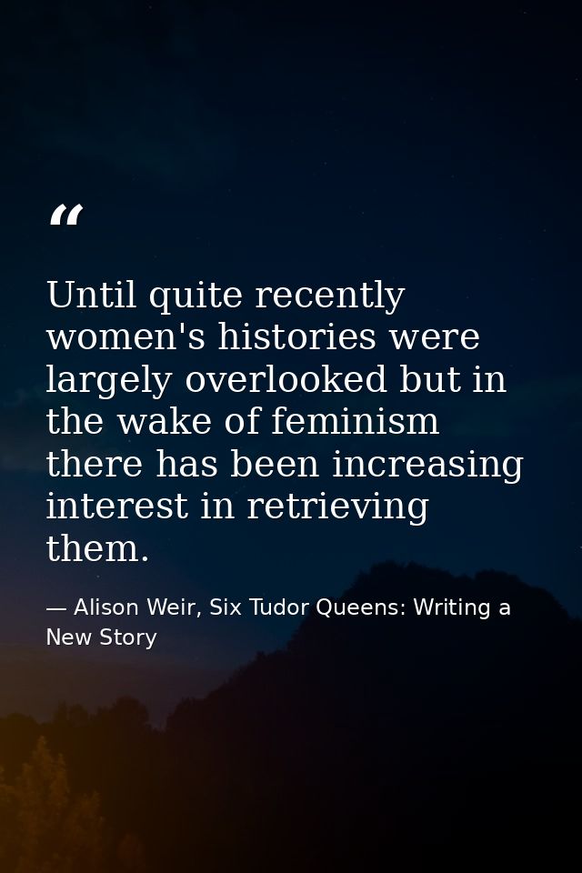 Until quite recently women's histories were largely overlooked but in the wake of feminism there has been increasing int — Alison Weir, Six Tudor Queens: Writing a New Story