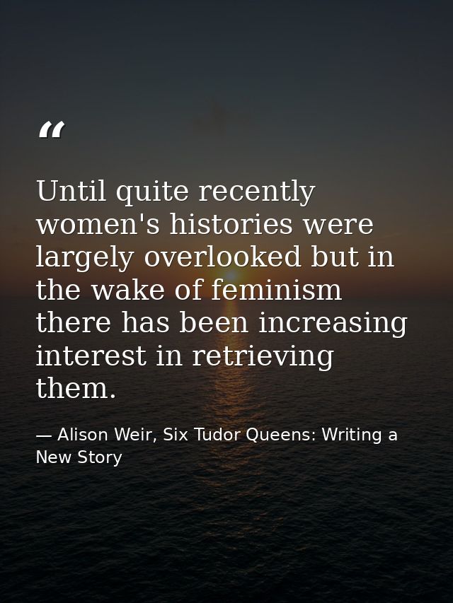 Until quite recently women's histories were largely overlooked but in the wake of feminism there has been increasing int — Alison Weir, Six Tudor Queens: Writing a New Story