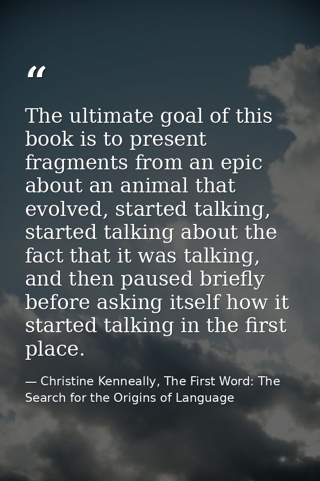 The ultimate goal of this book is to present fragments from an epic about an animal that evolved, started talking, start — Christine Kenneally, The First Word: The Search for the Origins of Language