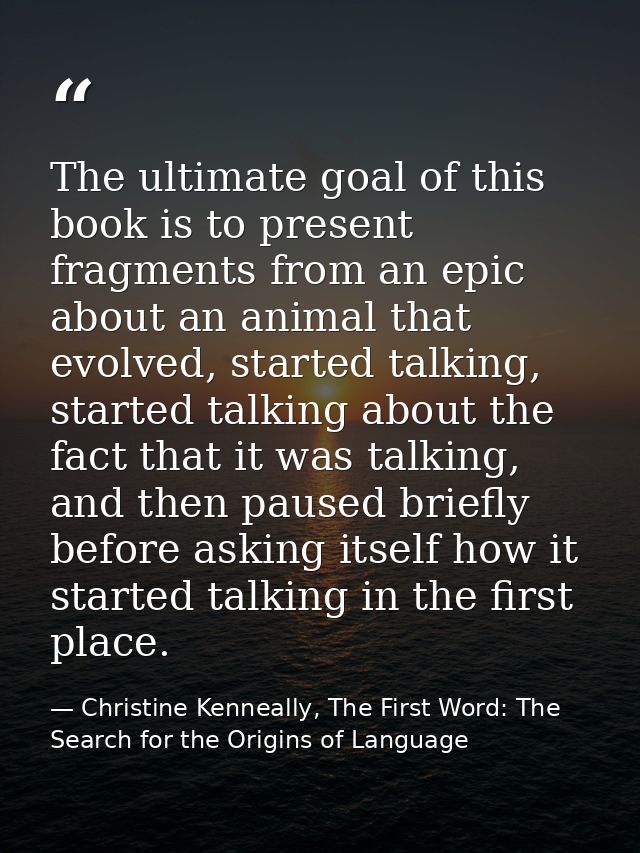 The ultimate goal of this book is to present fragments from an epic about an animal that evolved, started talking, start — Christine Kenneally, The First Word: The Search for the Origins of Language
