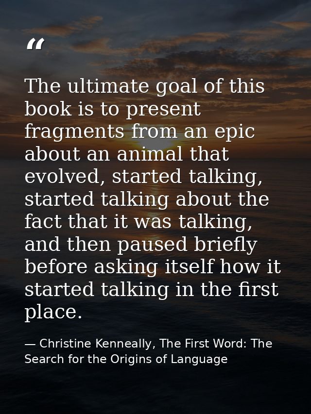 The ultimate goal of this book is to present fragments from an epic about an animal that evolved, started talking, start — Christine Kenneally, The First Word: The Search for the Origins of Language