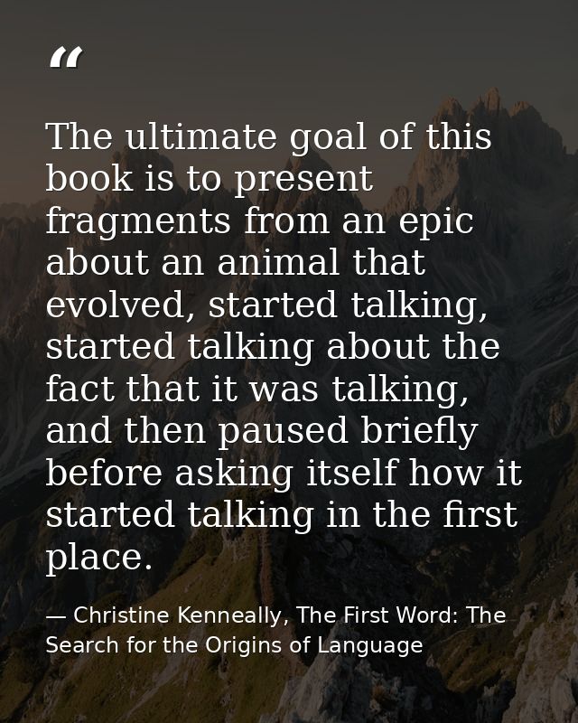 The ultimate goal of this book is to present fragments from an epic about an animal that evolved, started talking, start — Christine Kenneally, The First Word: The Search for the Origins of Language