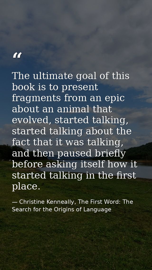 The ultimate goal of this book is to present fragments from an epic about an animal that evolved, started talking, start — Christine Kenneally, The First Word: The Search for the Origins of Language