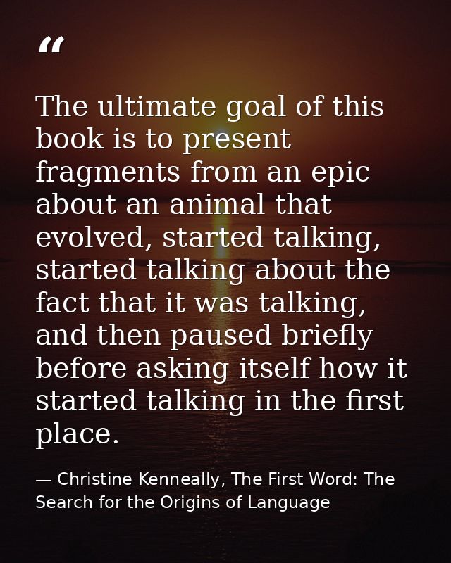 The ultimate goal of this book is to present fragments from an epic about an animal that evolved, started talking, start — Christine Kenneally, The First Word: The Search for the Origins of Language