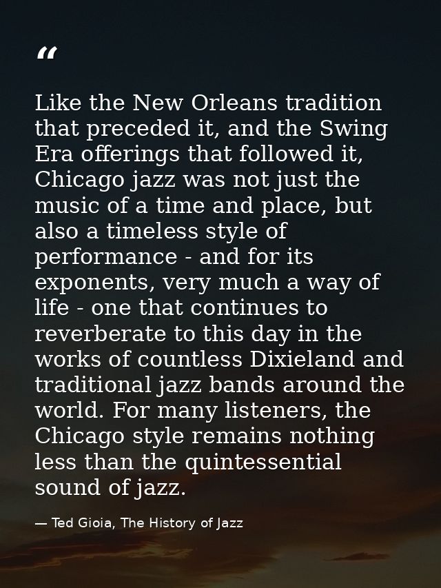 Like the New Orleans tradition that preceded it, and the Swing Era offerings that followed it, Chicago jazz was not just — Ted Gioia, The History of Jazz