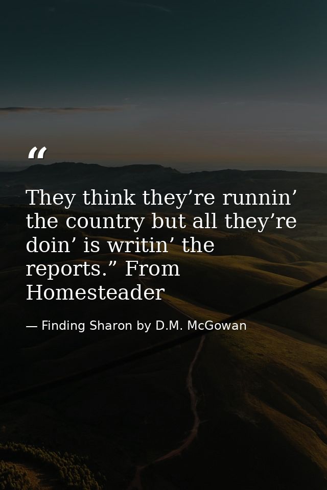 They think they’re runnin’ the country but all they’re doin’ is writin’ the reports.” From Homesteader — Finding Sharon by D.M. McGowan