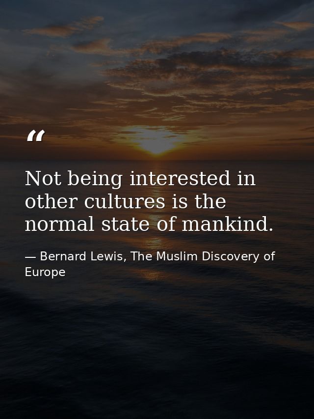 Not being interested in other cultures is the normal state of mankind. — Bernard Lewis, The Muslim Discovery of Europe