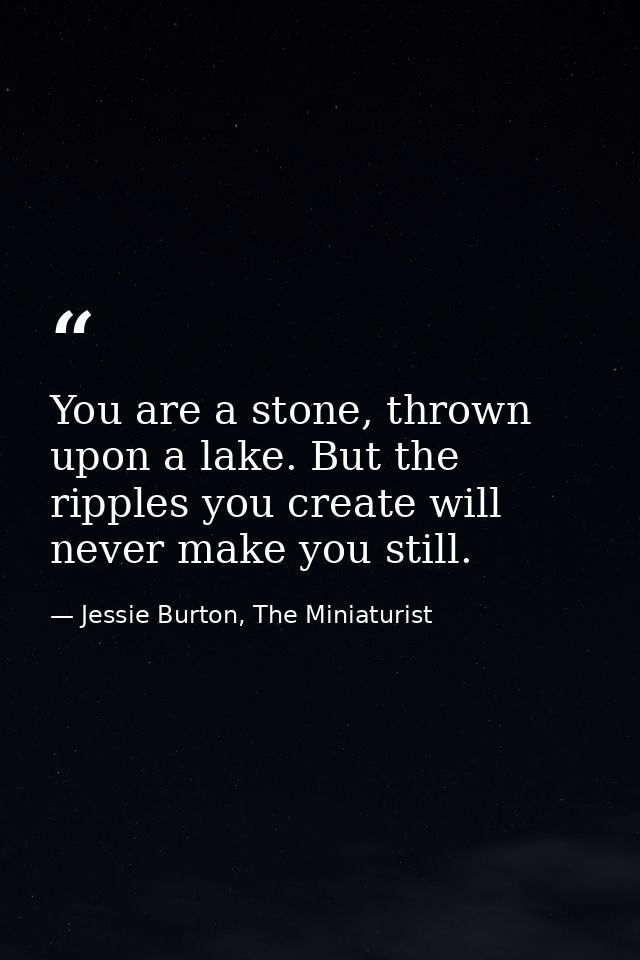 You are a stone, thrown upon a lake. But the ripples you create will never make you still. — Jessie Burton, The Miniaturist