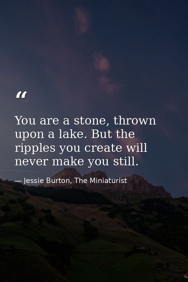 You are a stone, thrown upon a lake. But the ripples you create will never make you still. — Jessie Burton, The Miniaturist
