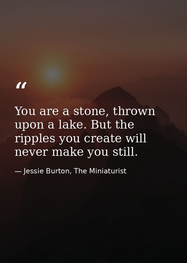 You are a stone, thrown upon a lake. But the ripples you create will never make you still. — Jessie Burton, The Miniaturist