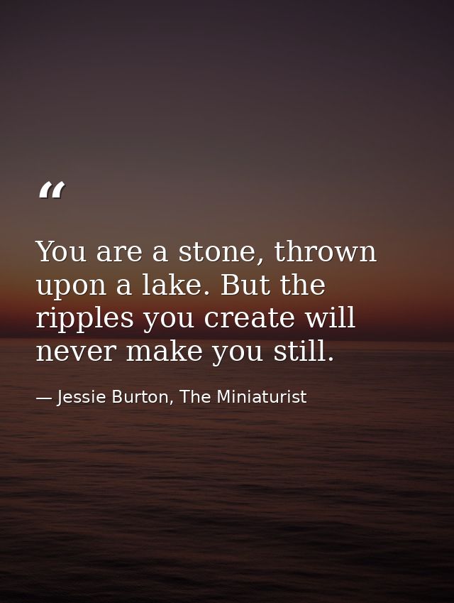You are a stone, thrown upon a lake. But the ripples you create will never make you still. — Jessie Burton, The Miniaturist