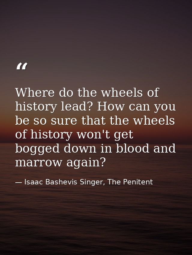 Where do the wheels of history lead? How can you be so sure that the wheels of history won't get bogged down in blood an — Isaac Bashevis Singer, The Penitent