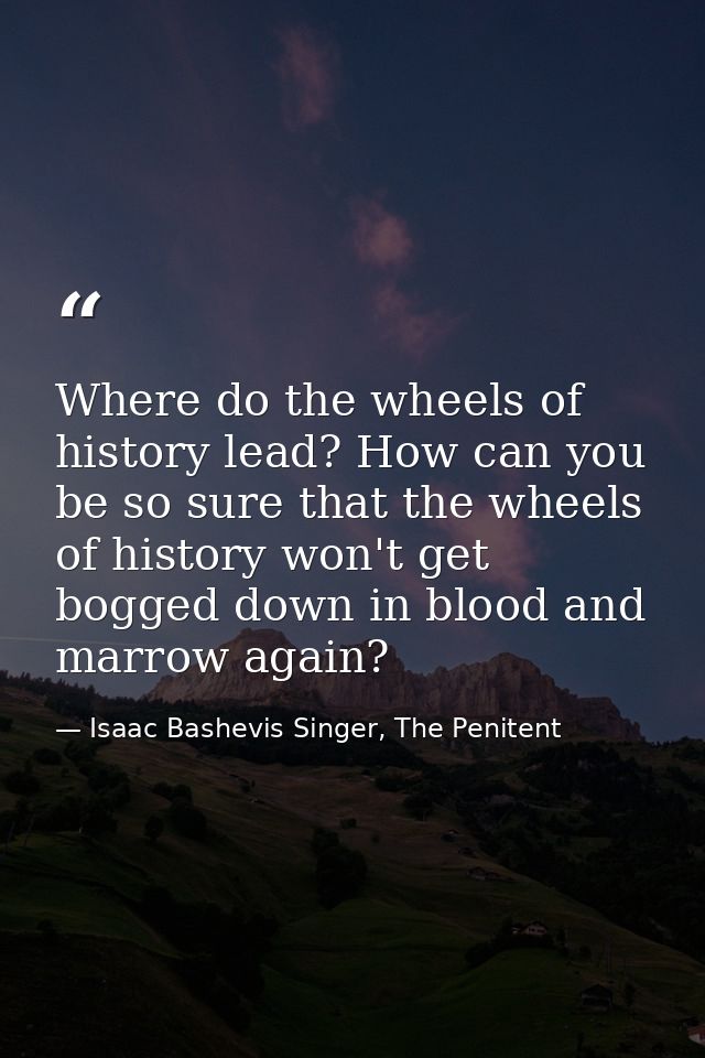 Where do the wheels of history lead? How can you be so sure that the wheels of history won't get bogged down in blood an — Isaac Bashevis Singer, The Penitent