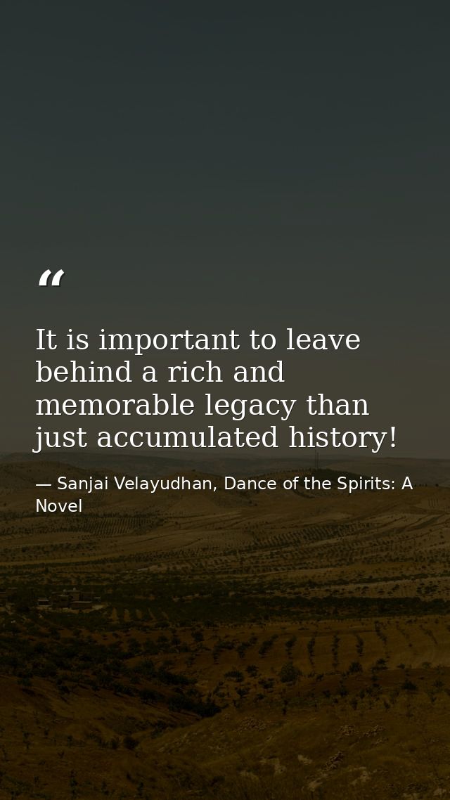 It is important to leave behind a rich and memorable legacy than just accumulated history! — Sanjai Velayudhan, Dance of the Spirits: A Novel