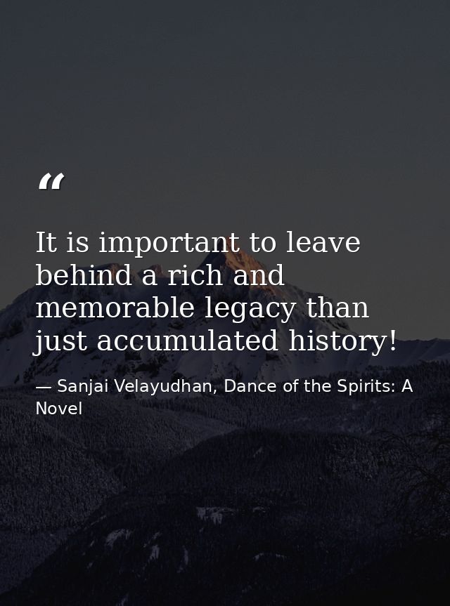 It is important to leave behind a rich and memorable legacy than just accumulated history! — Sanjai Velayudhan, Dance of the Spirits: A Novel