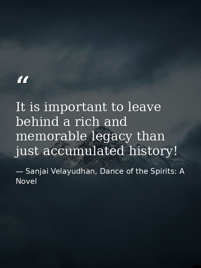 It is important to leave behind a rich and memorable legacy than just accumulated history! — Sanjai Velayudhan, Dance of the Spirits: A Novel