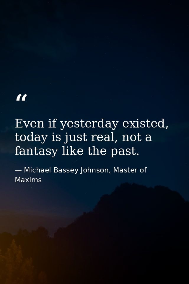 Even if yesterday existed, today is just real, not a fantasy like the past. — Michael Bassey Johnson, Master of Maxims