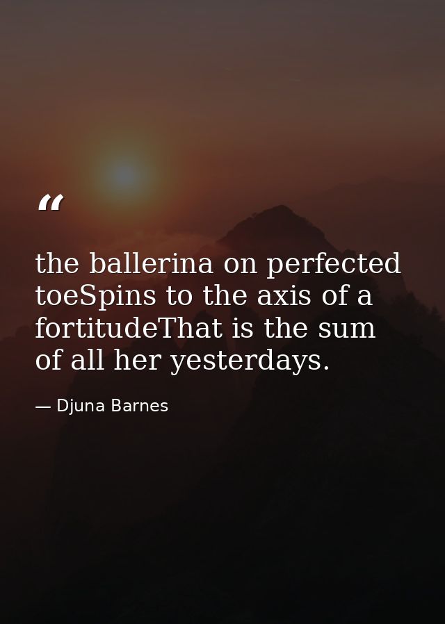 the ballerina on perfected toeSpins to the axis of a fortitudeThat is the sum of all her yesterdays. — Djuna Barnes