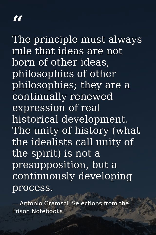 The principle must always rule that ideas are not born of other ideas, philosophies of other philosophies; they are a co — Antonio Gramsci, Selections from the Prison Notebooks