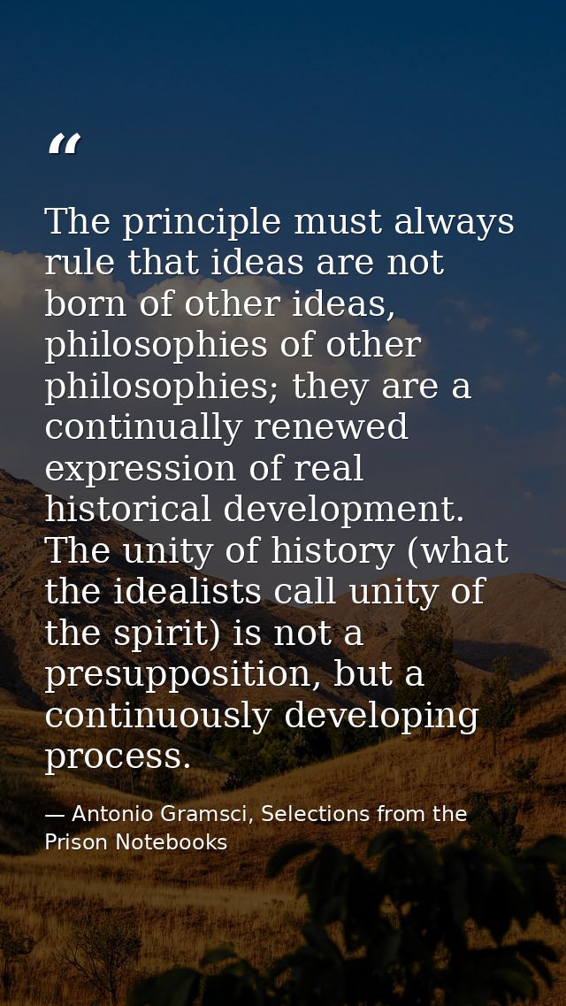 The principle must always rule that ideas are not born of other ideas, philosophies of other philosophies; they are a co — Antonio Gramsci, Selections from the Prison Notebooks