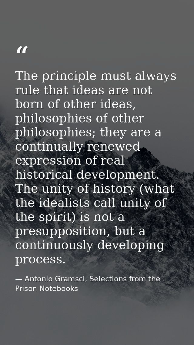 The principle must always rule that ideas are not born of other ideas, philosophies of other philosophies; they are a co — Antonio Gramsci, Selections from the Prison Notebooks