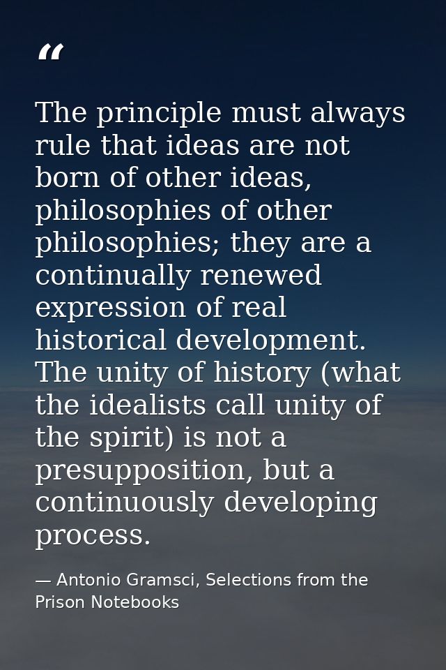 The principle must always rule that ideas are not born of other ideas, philosophies of other philosophies; they are a co — Antonio Gramsci, Selections from the Prison Notebooks