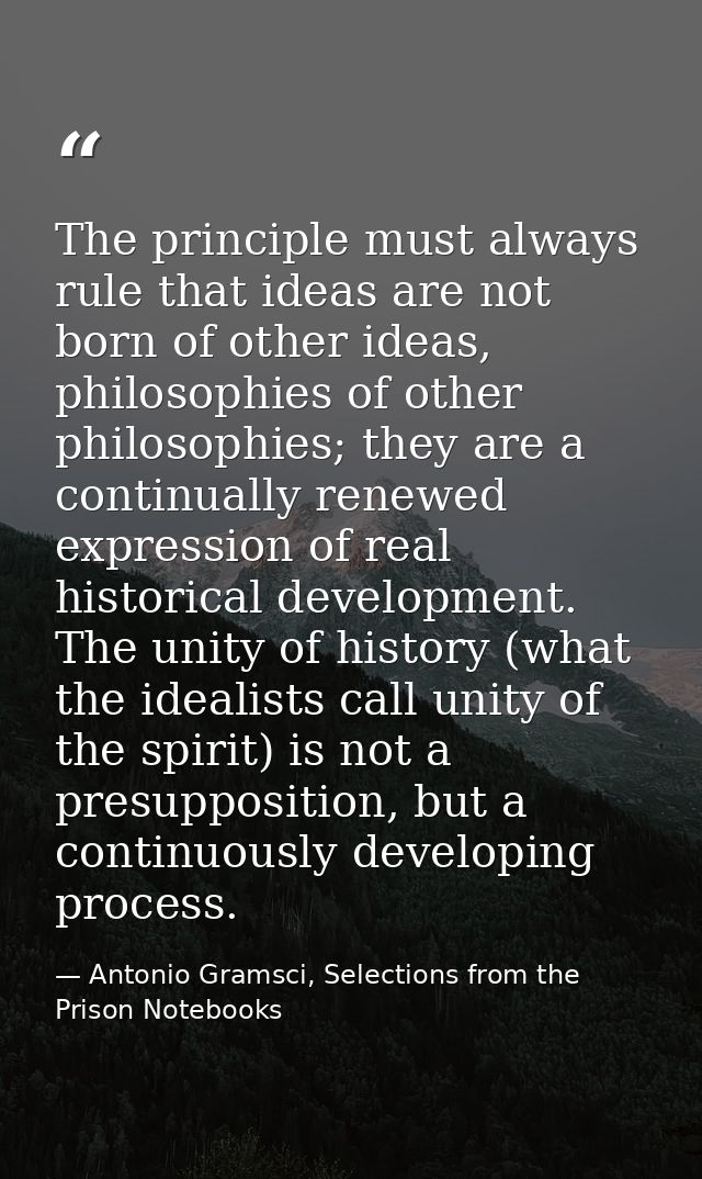 The principle must always rule that ideas are not born of other ideas, philosophies of other philosophies; they are a co — Antonio Gramsci, Selections from the Prison Notebooks