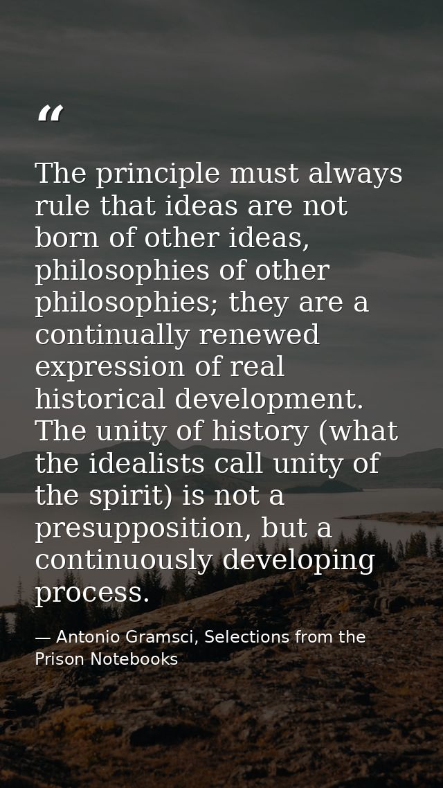 The principle must always rule that ideas are not born of other ideas, philosophies of other philosophies; they are a co — Antonio Gramsci, Selections from the Prison Notebooks