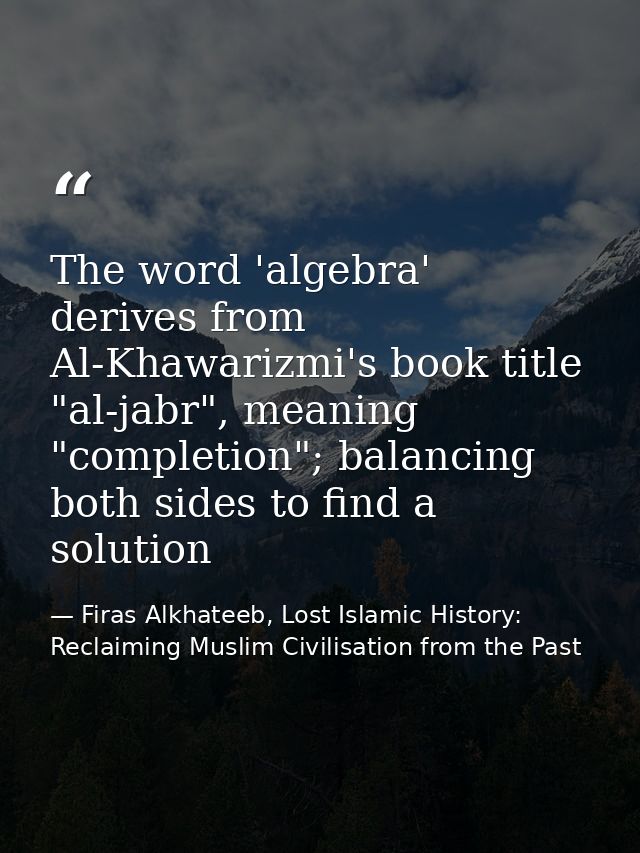 The word 'algebra' derives from Al-Khawarizmi's book title "al-jabr", meaning "completion"; balancing both sides to find — Firas Alkhateeb, Lost Islamic History: Reclaiming Muslim Civilisation from the Past