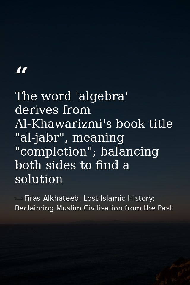 The word 'algebra' derives from Al-Khawarizmi's book title "al-jabr", meaning "completion"; balancing both sides to find — Firas Alkhateeb, Lost Islamic History: Reclaiming Muslim Civilisation from the Past