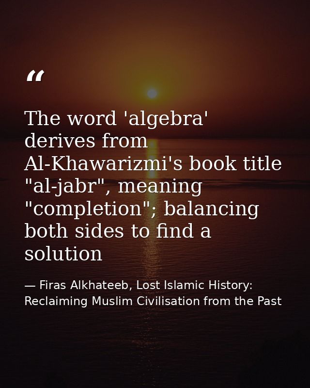 The word 'algebra' derives from Al-Khawarizmi's book title "al-jabr", meaning "completion"; balancing both sides to find — Firas Alkhateeb, Lost Islamic History: Reclaiming Muslim Civilisation from the Past