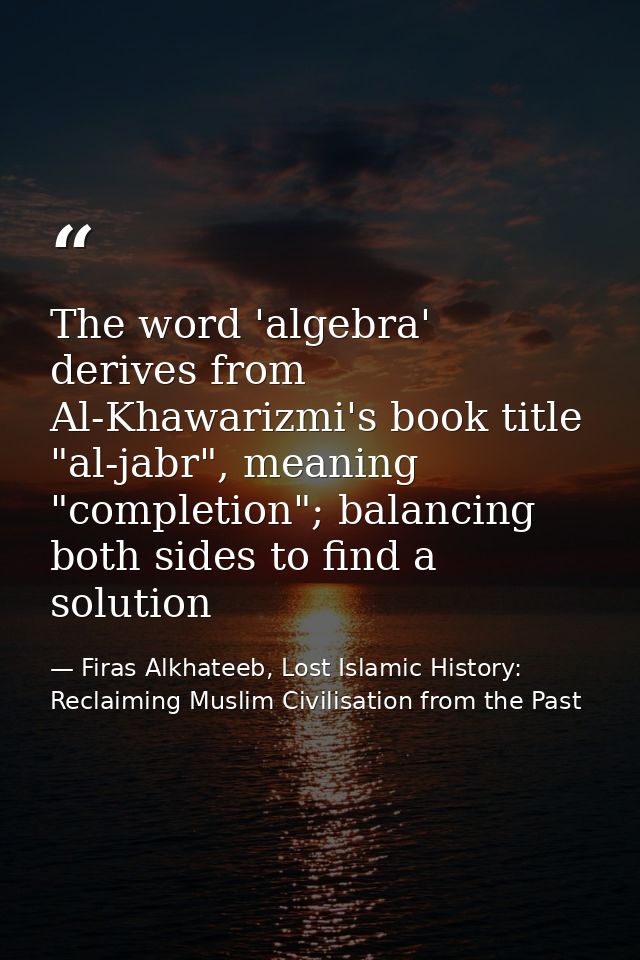 The word 'algebra' derives from Al-Khawarizmi's book title "al-jabr", meaning "completion"; balancing both sides to find — Firas Alkhateeb, Lost Islamic History: Reclaiming Muslim Civilisation from the Past