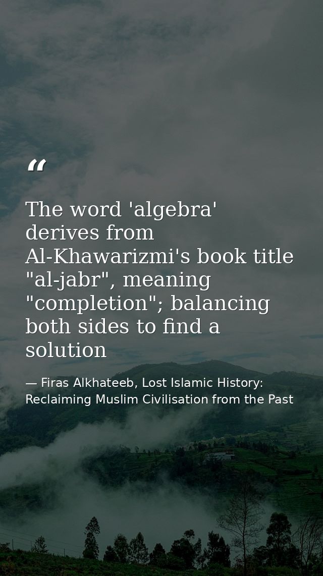 The word 'algebra' derives from Al-Khawarizmi's book title "al-jabr", meaning "completion"; balancing both sides to find — Firas Alkhateeb, Lost Islamic History: Reclaiming Muslim Civilisation from the Past