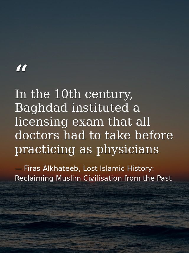 In the 10th century, Baghdad instituted a licensing exam that all doctors had to take before practicing as physicians — Firas Alkhateeb, Lost Islamic History: Reclaiming Muslim Civilisation from the Past
