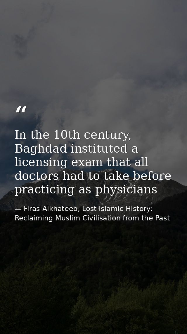 In the 10th century, Baghdad instituted a licensing exam that all doctors had to take before practicing as physicians — Firas Alkhateeb, Lost Islamic History: Reclaiming Muslim Civilisation from the Past