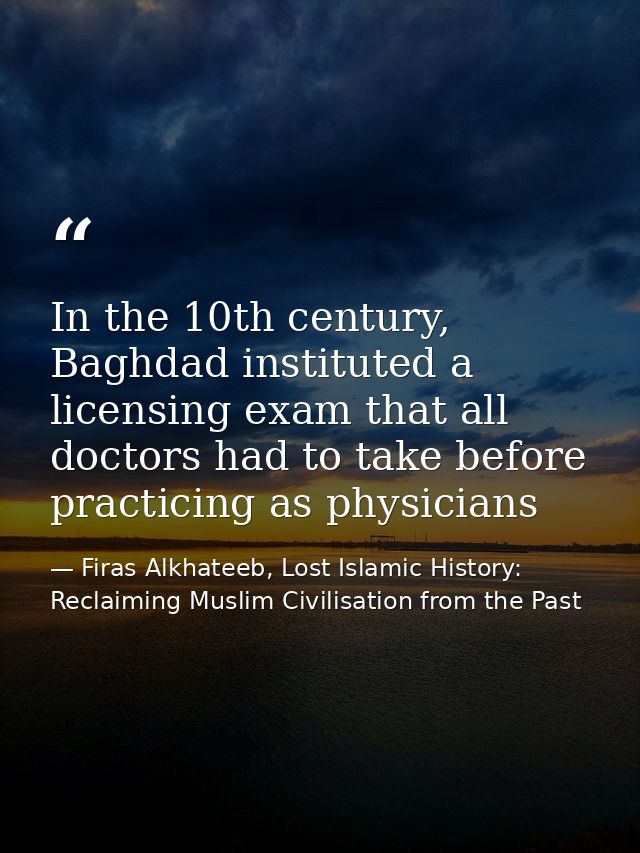 In the 10th century, Baghdad instituted a licensing exam that all doctors had to take before practicing as physicians — Firas Alkhateeb, Lost Islamic History: Reclaiming Muslim Civilisation from the Past