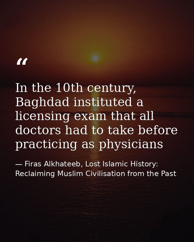 In the 10th century, Baghdad instituted a licensing exam that all doctors had to take before practicing as physicians — Firas Alkhateeb, Lost Islamic History: Reclaiming Muslim Civilisation from the Past