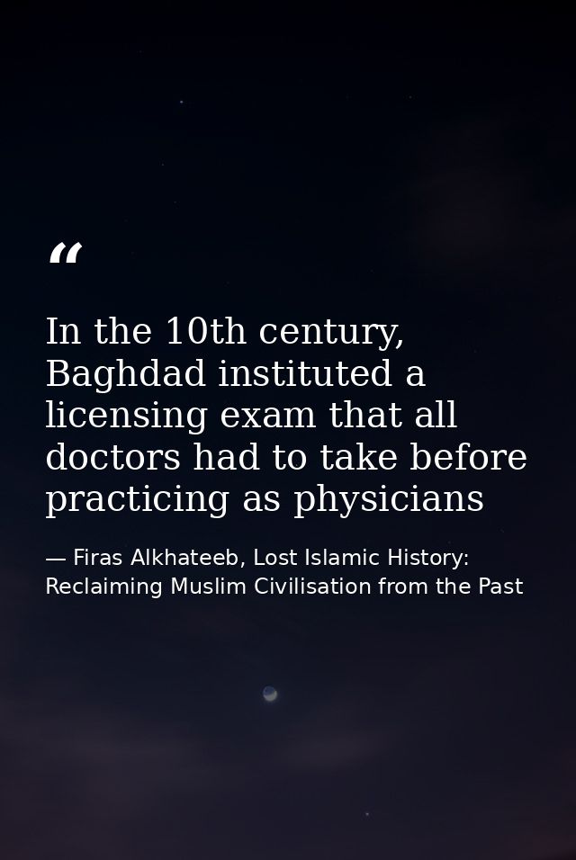 In the 10th century, Baghdad instituted a licensing exam that all doctors had to take before practicing as physicians — Firas Alkhateeb, Lost Islamic History: Reclaiming Muslim Civilisation from the Past