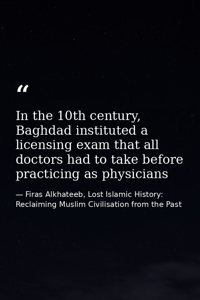In the 10th century, Baghdad instituted a licensing exam that all doctors had to take before practicing as physicians — Firas Alkhateeb, Lost Islamic History: Reclaiming Muslim Civilisation from the Past