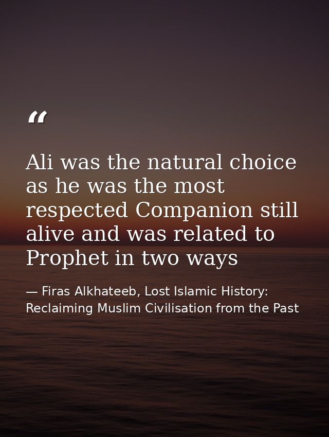 Ali was the natural choice as he was the most respected Companion still alive and was related to Prophet in two ways — Firas Alkhateeb, Lost Islamic History: Reclaiming Muslim Civilisation from the Past