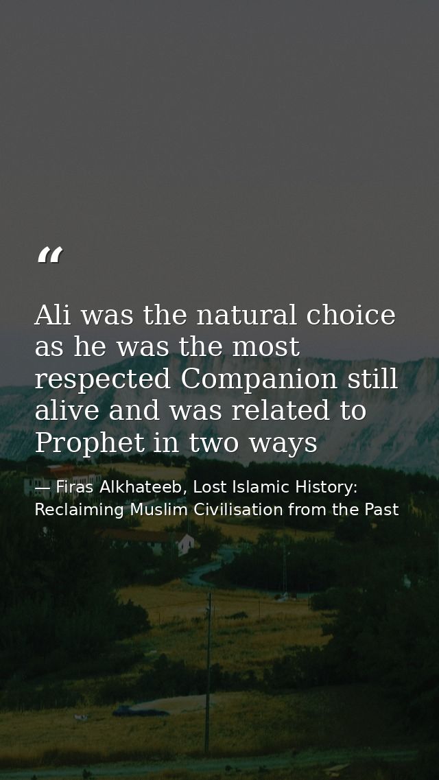 Ali was the natural choice as he was the most respected Companion still alive and was related to Prophet in two ways — Firas Alkhateeb, Lost Islamic History: Reclaiming Muslim Civilisation from the Past