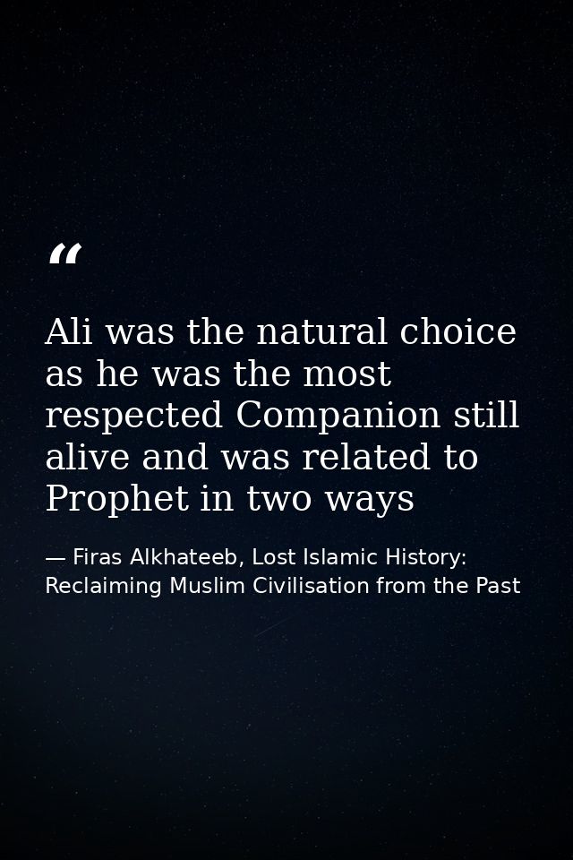 Ali was the natural choice as he was the most respected Companion still alive and was related to Prophet in two ways — Firas Alkhateeb, Lost Islamic History: Reclaiming Muslim Civilisation from the Past