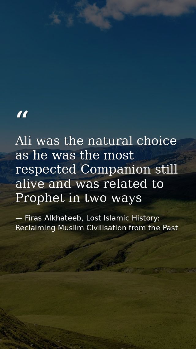 Ali was the natural choice as he was the most respected Companion still alive and was related to Prophet in two ways — Firas Alkhateeb, Lost Islamic History: Reclaiming Muslim Civilisation from the Past