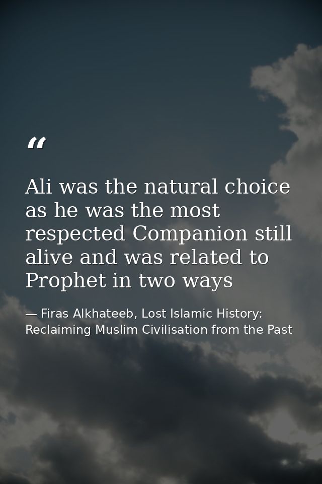 Ali was the natural choice as he was the most respected Companion still alive and was related to Prophet in two ways — Firas Alkhateeb, Lost Islamic History: Reclaiming Muslim Civilisation from the Past