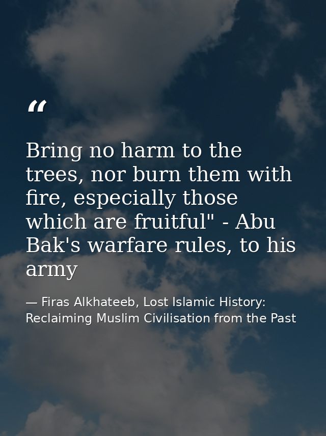 Bring no harm to the trees, nor burn them with fire, especially those which are fruitful" - Abu Bak's warfare rules, to  — Firas Alkhateeb, Lost Islamic History: Reclaiming Muslim Civilisation from the Past
