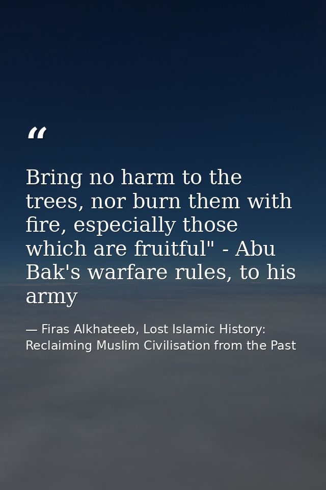 Bring no harm to the trees, nor burn them with fire, especially those which are fruitful" - Abu Bak's warfare rules, to  — Firas Alkhateeb, Lost Islamic History: Reclaiming Muslim Civilisation from the Past